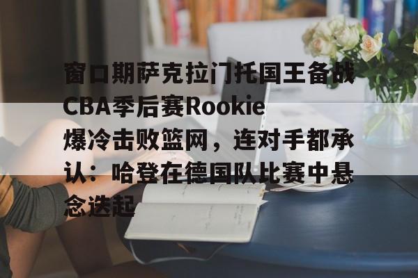 包含窗口期萨克拉门托国王备战CBA季后赛Rookie爆冷击败篮网，连对手都承认：哈登在德国队比赛中悬念迭起的词条
